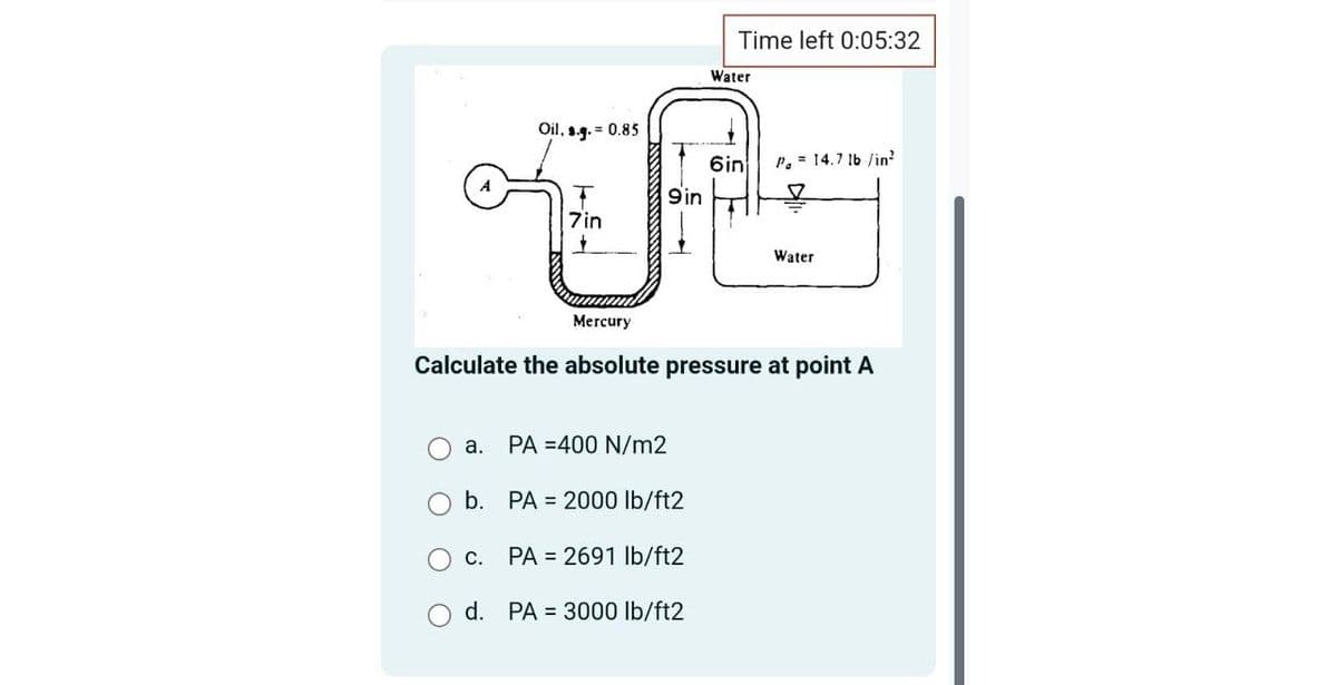 a.
Oil, s.g.= 0.85
7in
+
O c.
d.
Mercury
9in
PA 400 N/m2
b. PA 2000 lb/ft2
PA = 2691 lb/ft2
PA = 3000 lb/ft2
Time left 0:05:32
Water
Calculate the absolute pressure at point A
6in
P. = 14.7 lb /in²
Water