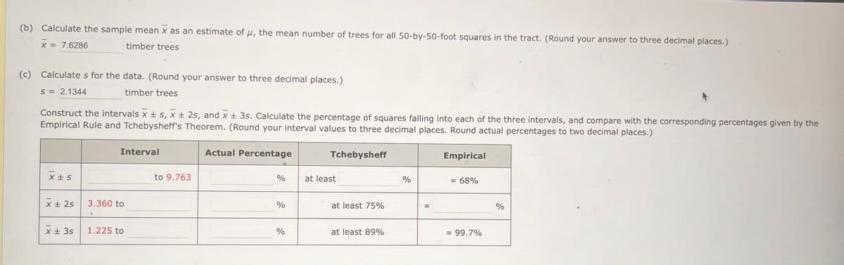 (b) Calculate the sample mean x as an estimate of u, the mean number of trees for all 50-by-50-foot squares in the tract. (Round your answer to three decimal places.)
X = 7.6286
timber trees
(c) Calculates for the data. (Round your answer to three decimal places.)
S = 2.1344
timber trees
Construct the intervals x ± s, x ± 2s, and x ± 3s. Calculate the percentage of squares falling into each of the three intervals, and compare with the corresponding percentages given by the
Empirical Rule and Tchebysheff's Theorem. (Round your interval values to three decimal places. Round actual percentages to two decimal places.)
X+S
x + 2s
x + 3s
Interval
3.360 to.
1.225 to
to 9.763
Actual Percentage
%
%
%
Tchebysheff
at least
at least 75%
at least 89%
%
≈
Empirical
≈ 68%
≈ 99.7%
%