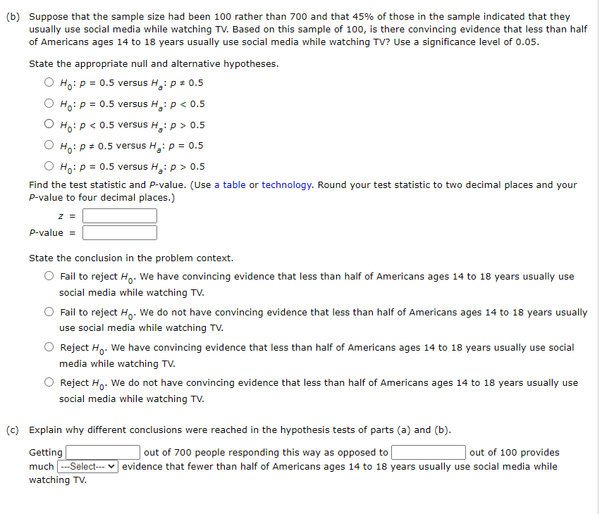 (b) Suppose that the sample size had been 100 rather than 700 and that 45% of those in the sample indicated that they
usually use social media while watching TV. Based on this sample of 100, is there convincing evidence that less than half
of Americans ages 14 to 18 years usually use social media while watching TV? Use a significance level of 0.05.
State the appropriate null and alternative hypotheses.
O Ho: p = 0.5 versus H,: p + 0.5
O Ho: p = 0.5 versus H,: p < 0.5
O Ho: p < 0.5 versus H
Hoip > 0.5
O Ho: p = 0.5 versus H,: p = 0.5
O Ho: p = 0.5 versus H: p > 0.5
Find the test statistic and P-value. (Use a table or technology. Round your test statistic to two decimal places and your
P-value to four decimal places.)
z =
P-value =
State the conclusion in the problem context.
Fail to reject H,. We have convincing evidence that less than half of Americans ages 14 to 18 years usually use
social media while watching TV.
Fail to reject H.. We do not have convincing evidence that less than half of Americans ages 14 to 18 years usually
use social media while watching Tv.
Reject H,. We have convincing evidence that less than half of Americans ages 14 to 18 years usually use social
media while watching TV.
Reject Ho. We do not have convincing evidence that less than half of Americans ages 14 to 18 years usually use
social media while watching TV.
(c) Explain why different conclusions were reached in the hypothesis tests of parts (a) and (b).
Getting
out of 700 people responding this way as opposed to
out of 100 pro
des
much ---Select- v evidence that fewer than half of Americans ages 14 to 18 years usually use social media while
watching TV.
