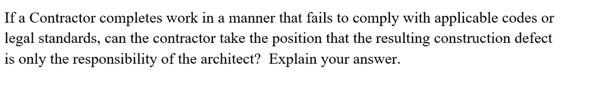If a Contractor completes work in a manner that fails to comply with applicable codes or
legal standards, can the contractor take the position that the resulting construction defect
is only the responsibility of the architect? Explain your answer.
