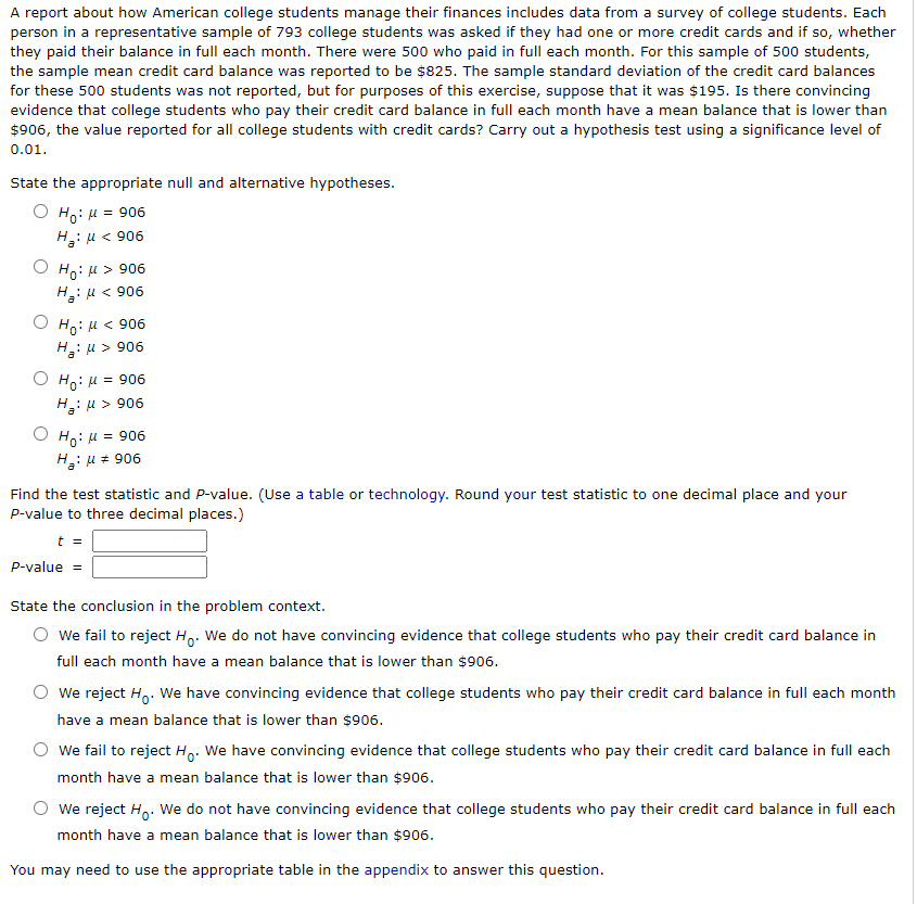 **Title: Analysis of Credit Card Balance Among College Students**

**Introduction:**
A report examining how American college students manage their finances includes data from a survey. In this survey, each of the 793 students was asked if they owned credit cards and whether they paid the balance in full monthly. Among these, 500 students confirmed full payment each month. The reported average credit card balance for these students was $825, with an estimated sample standard deviation of $195. The overall reported average for all college students with credit cards is $906. This exercise tests the hypothesis that students paying off their balance monthly have a lower mean balance than $906, using a significance level of 0.01.

**Hypotheses:**
Choose the appropriate null (H₀) and alternative (Hₐ) hypotheses:

- \( H_0: \mu = 906 \)
- \( H_a: \mu < 906 \)

**Test Statistic and P-value Calculation:**
Use statistical tables or technology tools to determine the test statistic (t) and P-value, rounding the test statistic to one decimal place and the P-value to three decimal places.

**Conclusion:**
Determine the conclusion based on the hypothesis test:

- Fail to reject \( H_0 \): Insufficient evidence that mean balance is lower than $906.
- Reject \( H_0 \): Sufficient evidence that mean balance is lower than $906.

**Notes:**
Refer to the appendix for relevant tables that aid in solving this problem.