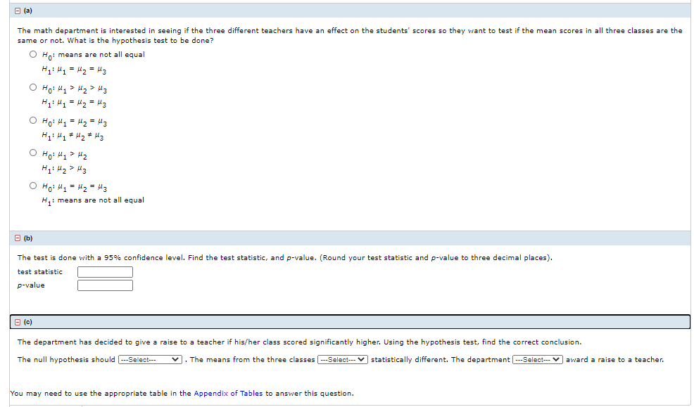 O (a)
The math department is interested in seeing if the three different teachers have an effect on the students' scores so they want to test if the mean scores in all three classes are the
same or not. What is the hypothesis test to be done?
O Ho: means are not all equal
H: 41 = 2 = H3
O Ho: 41 > H2 > Mz
H: H = H2 = H3
O Ho: H1 = H2 = Mz
O Ho: Hq> Hz
O Hoi H1 = 42 = M3
H1 means are not all equal
B (b)
The test is done with a 95% confidence level. Find the test statistic, and p-value. (Round your test statistic and p-value to three decimal places).
test statistic
p-value
O (c)
The department has decided to give a raise to a teacher if his/her class scored significantly higher. Using the hypothesis test, find the correct conclusion.
The null hypothesis should --Select--
v. The means from the three classes -Select--- v statistically different. The department ---Select-- v award a raise to a teacher.
You may need to use the appropriate table in the Appendix of Tables to answer this question.
