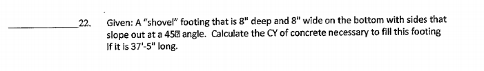 Given: A "shovel" footing that is 8" deep and 8" wide on the bottom with sides that
slope out at a 450 angle. Calculate the CY of concrete necessary to fill this footing
if it is 37'-5" long.
22.
