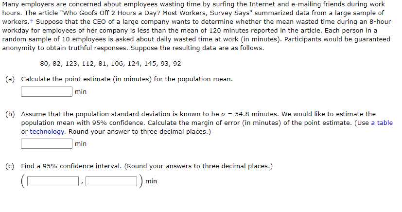 Many employers are concerned about employees wasting time by surfing the Internet and e-mailing friends during work
hours. The article "Who Goofs Off 2 Hours a Day? Most Workers, Survey Says" summarized data from a large sample of
workers.t Suppose that the CEO of a large company wants to determine whether the mean wasted time during an 8-hour
workday for employees of her company is less than the mean of 120 minutes reported in the article. Each person in a
random sample of 10 employees is asked about daily wasted time at work (in minutes). Participants would be guaranteed
anonymity to obtain truthful responses. Suppose the resulting data are as follows.
80, 82, 123, 112, 81, 106, 124, 145, 93, 92
(a) Calculate the point estimate (in minutes) for the population mean.
min
(b) Assume that the population standard deviation is known to be o = 54.8 minutes. We would like to estimate the
population mean with 95% confidence. Calculate the margin of error (in minutes) of the point estimate. (Use a table
or technology. Round your answer to three decimal places.)
min
(c) Find a 95% confidence interval. (Round your answers to three decimal places.)
min
