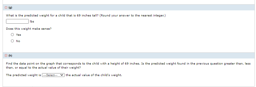 O (g)
What is the predicted weight for a child that is 69 inches tall? (Round your answer to the nearest integer.)
Ibs
Does this weight make sense?
O Yes
O No
B (h)
Find the data point on the graph that corresponds to the child with a height of 69 inches. Is the predicted weight found in the previous question greater than, less
than, or equal to the actual value of their weight?
The predicted weight is --Select--- v the actual value of the child's weight.

