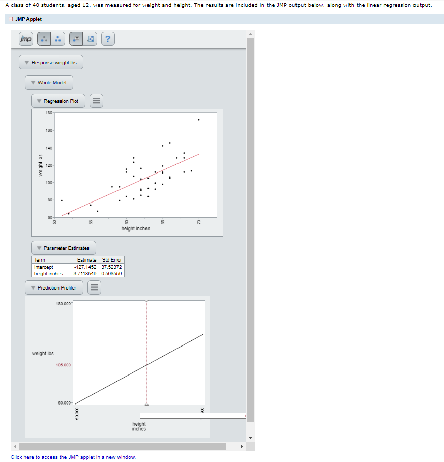 A class of 40 students, aged 12, was measured for weight and height. The results are included in the JMP output below, along with the linear regression output.
O JMP Applet
mp
Response weight Ibs
Whole Model
Regression Plot
180
180-
140-
120
100
80
00
height inches
Parameter Estimates
Term
Estimate
Std Error
Intercept
-127.1452 37.52372
height inches
3.7113549 0.508550
Prediction Profiler
180.000
weight Ibs
105.000-
00.000-
height
inches
Click here to access the JMP applet in a new window.
90
III
000 09
