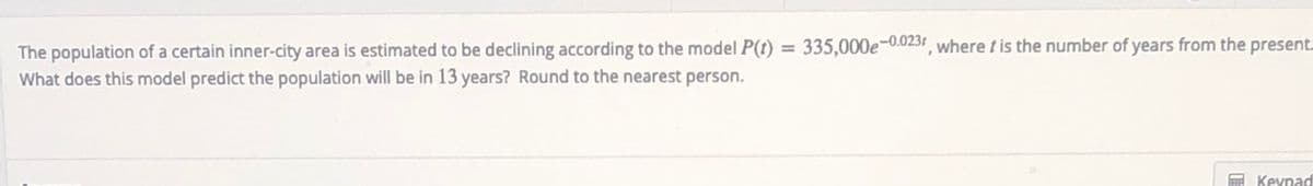 The population of a certain inner-city area is estimated to be declining according to the model P(t) = 335,000e¬-0.0231, where t is the number of years from the present.
What does this model predict the population will be in 13 years? Round to the nearest person.
E Keypad
