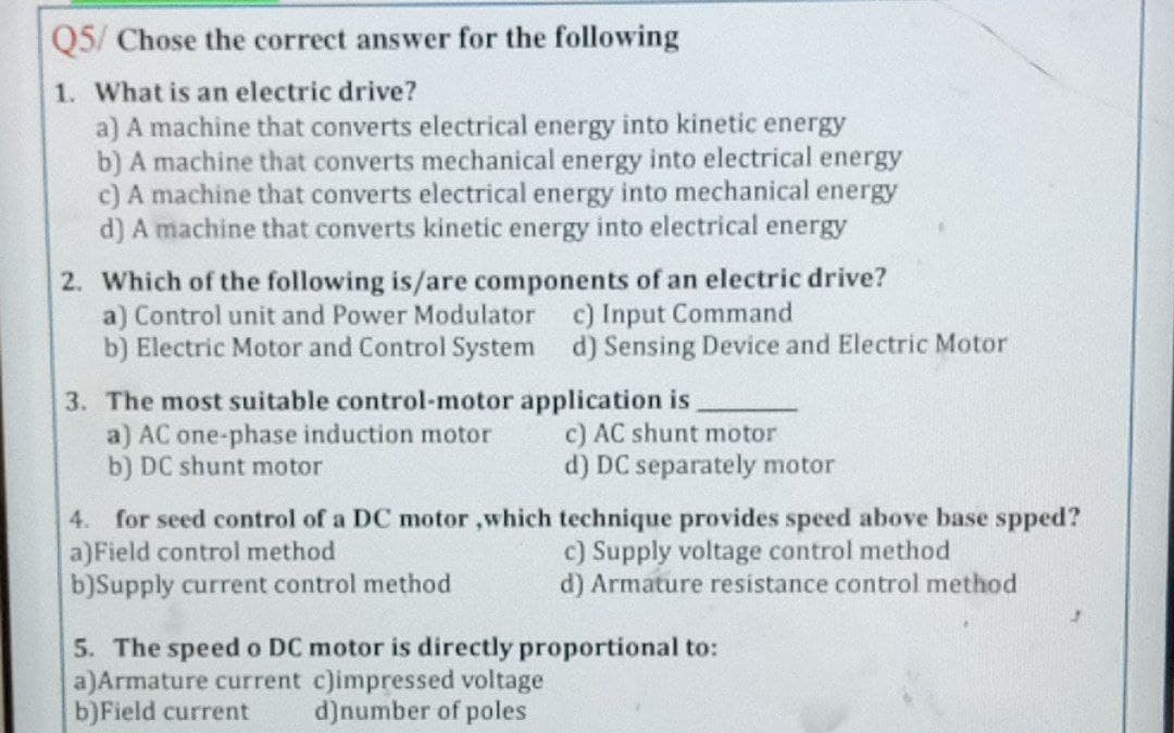 Q5/ Chose the correct answer for the following
1. What is an electric drive?
a) A machine that converts electrical energy into kinetic energy
b) A machine that converts mechanical energy into electrical energy
c) A machine that converts electrical energy into mechanical energy
d) A machine that converts kinetic energy into electrical energy
2. Which of the following is/are components of an electric drive?
a) Control unit and Power Modulator
b) Electric Motor and Control System d) Sensing Device and Electric Motor
c) Input Command
3. The most suitable control-motor application is
a) AC one-phase induction motor
b) DC shunt motor
c) AC shunt motor
d) DC separately motor
4. for seed control of a DC motor ,which technique provides speed above base spped?
a)Field control method
b)Supply current control method
c) Supply voltage control method
d) Armature resistance control method
5. The speed o DC motor is directly proportional to:
a)Armature current c)impressed voltage
b)Field current
d)number of poles
