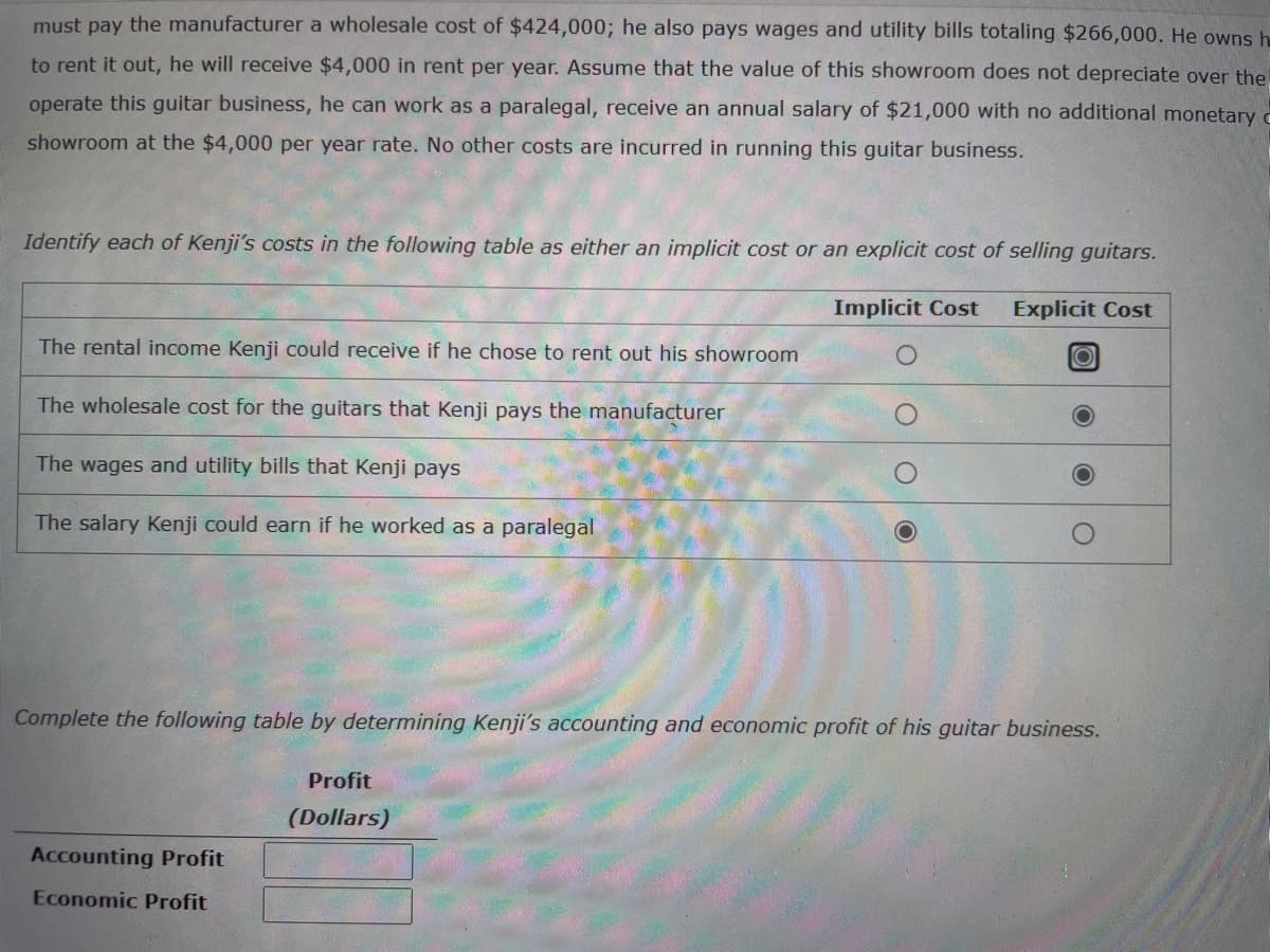 must pay the manufacturer a wholesale cost of $424,000; he also pays wages and utility bills totaling $266,000. He owns h
to rent it out, he will receive $4,000 in rent per year. Assume that the value of this showroom does not depreciate over the
operate this guitar business, he can work as a paralegal, receive an annual salary of $21,000 with no additional monetary c
showroom at the $4,000 per year rate. No other costs are incurred in running this guitar business.
Identify each of Kenji's costs in the following table as either an implicit cost or an explicit cost of selling guitars.
Implicit Cost Explicit Cost
The rental income Kenji could receive if he chose to rent out his showroom
The wholesale cost for the guitars that Kenji pays the manufacturer
The wages and utility bills that Kenji pays
The salary Kenji could earn if he worked as a paralegal
Accounting Profit
Economic Profit
O
Complete the following table by determining Kenji's accounting and economic profit of his guitar business.
Profit
(Dollars)
O