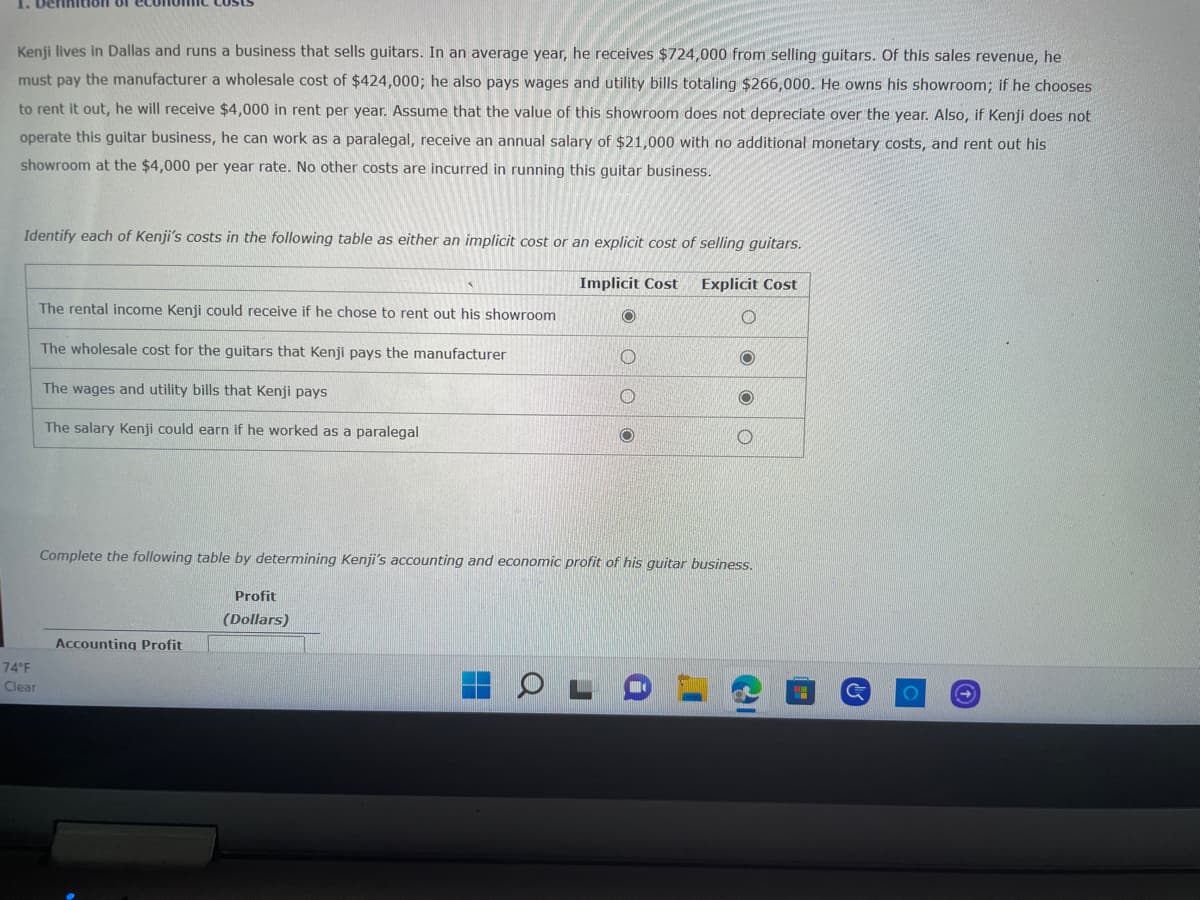 Kenji lives in Dallas and runs a business that sells guitars. In an average year, he receives $724,000 from selling guitars. Of this sales revenue, he
must pay the manufacturer a wholesale cost of $424,000; he also pays wages and utility bills totaling $266,000. He owns his showroom; if he chooses
to rent it out, he will receive $4,000 in rent per year. Assume that the value of this showroom does not depreciate over the year. Also, if Kenji does not
operate this guitar business, he can work as a paralegal, receive an annual salary of $21,000 with no additional monetary costs, and rent out his
showroom at the $4,000 per year rate. No other costs are incurred in running this guitar business.
Identify each of Kenji's costs in the following table as either an implicit cost or an explicit cost of selling guitars.
Explicit Cost
O
74°F
Clear
The rental income Kenji could receive if he chose to rent out his showroom
The wholesale cost for the guitars that Kenji pays the manufacturer
The wages and utility bills that Kenji pays
The salary Kenji could earn if he worked as a paralegal
Accounting Profit
Profit
(Dollars)
Implicit Cost
Q
O
1
O
Complete the following table by determining Kenji's accounting and economic profit of his guitar business.
O
O
O
C
Ⓒ