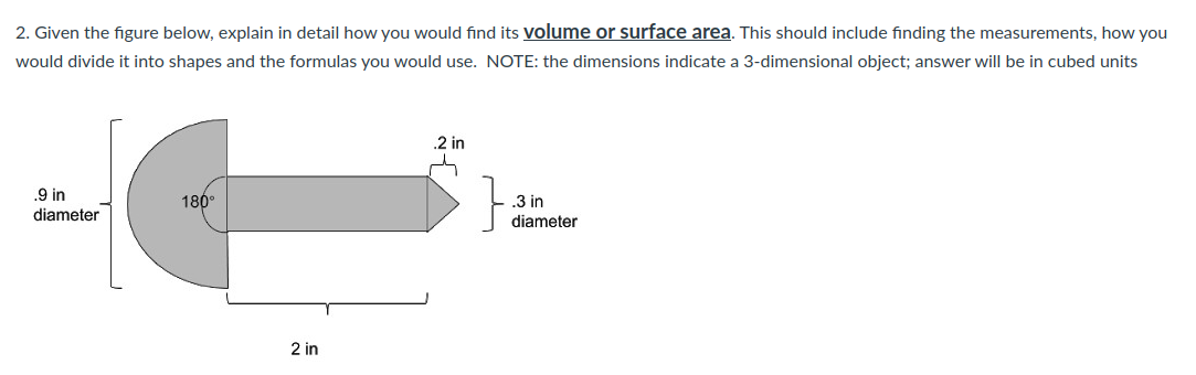 2. Given the figure below, explain in detail how you would find its volume or surface area. This should include finding the measurements, how you
would divide it into shapes and the formulas you would use. NOTE: the dimensions indicate a 3-dimensional object; answer will be in cubed units
HG
180°
.9 in
diameter
2 in
.2 in
.3 in
diameter