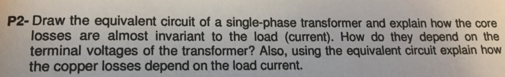 P2-Draw the equivalent circuit of a single-phase transformer and explain how the core
losses are almost invariant to the load (current). How do they depend on the
terminal voltages of the transformer? Also, using the equivalent circuit explain how
the copper losses depend on the load current.