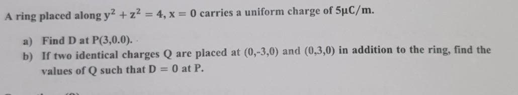 A ring placed along y² + z² = 4, x = 0 carries a uniform charge of 5uC/m.
a) Find D at P(3,0.0).
b) If two identical charges Q are placed at (0,-3,0) and (0,3,0) in addition to the ring, find the
values of Q such that D = 0 at P.