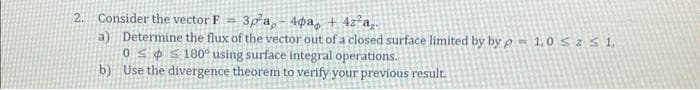 2. Consider the vector F-
3р а, - 4фа + 4z²a..
a) Determine the flux of the vector out of a closed surface limited by by p= 1,0 ≤ z ≤ 1,
0180° using surface integral operations.
b)
Use the divergence theorem to verify your previous result.
