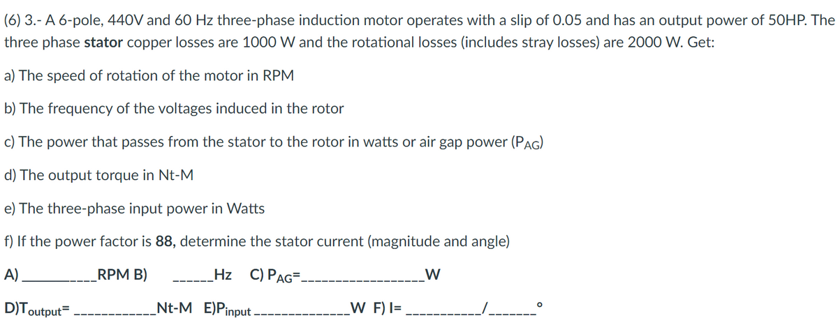 (6) 3.- A 6-pole, 440V and 60 Hz three-phase induction motor operates with a slip of 0.05 and has an output power of 50HP. The
three phase stator copper losses are 1000 W and the rotational losses (includes stray losses) are 2000 W. Get:
a) The speed of rotation of the motor in RPM
b) The frequency of the voltages induced in the rotor
c) The power that passes from the stator to the rotor in watts or air gap power (PAG)
d) The output torque in Nt-M
e) The three-phase input power in Watts
f) If the power factor is 88, determine the stator current (magnitude and angle)
A)
RPM B)
_Hz C) PAG=_
D)Toutput=
Nt-M E)Pinput.
W F) I=
W
O