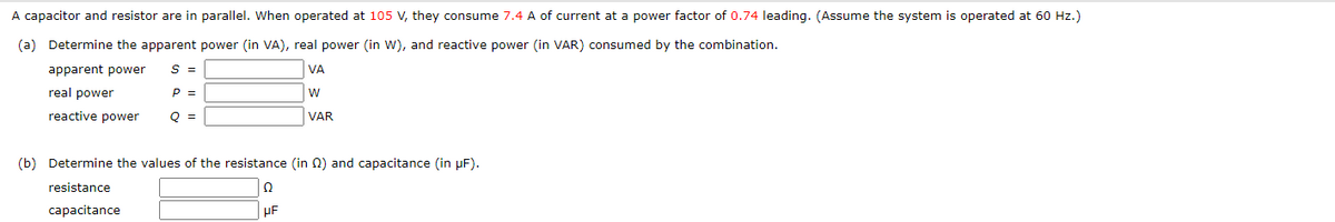 A capacitor and resistor are in parallel. When operated at 105 V, they consume 7.4 A of current at a power factor of 0.74 leading. (Assume the system is operated at 60 Hz.)
(a) Determine the apparent power (in VA), real power (in W), and reactive power (in VAR) consumed by the combination.
apparent power
S =
VA
W
real power
reactive power
VAR
P =
Q =
(b) Determine the values of the resistance (in ) and capacitance (in µF).
resistance
capacitance
Ω
UF