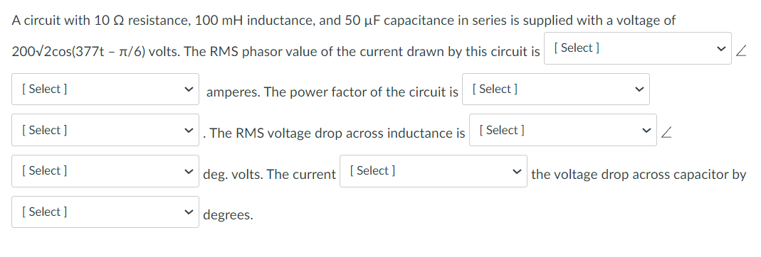 A circuit with 10 2 resistance, 100 mH inductance, and 50 µF capacitance in series is supplied with a voltage of
200√2cos(377t - π/6) volts. The RMS phasor value of the current drawn by this circuit is [Select ]
amperes. The power factor of the circuit is [Select]
[Select]
[Select]
[Select]
[Select]
.The RMS voltage drop across inductance is [Select]
deg. volts. The current [Select]
degrees.
✓ Z
the voltage drop across capacitor by