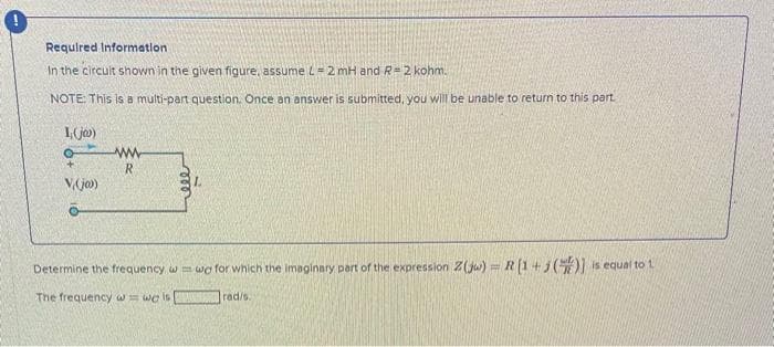 Required Information.
In the circult shown in the given figure, assume L = 2 mH and R= 2 kohm.
NOTE: This is a multi-part question. Once an answer is submitted, you will be unable to return to this part.
1,(jo)
O
V.(jo)
www
R
Determine the frequency w=wo for which the imaginary part of the expression Z(jw) R (1+1()] is equal to 1
The frequency w = wo is
rad/s.