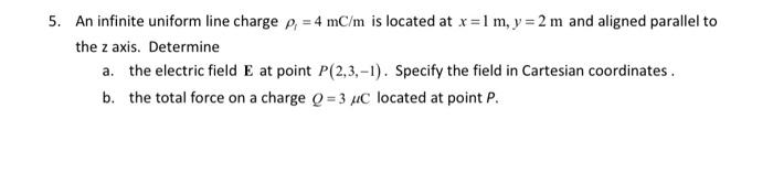 5. An infinite uniform line charge p, = 4 mC/m is located at x = 1 m, y = 2 m and aligned parallel to
the z axis. Determine
a. the electric field E at point P(2,3,-1). Specify the field in Cartesian coordinates.
b. the total force on a charge Q=3 μC located at point P.