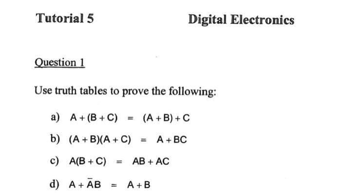 Tutorial 5
Question 1
Use truth tables to prove the following:
(A + B) + C
a) A+ (B+C)
b) (A+B)(A + C)
c) A(B+C)
d) A + AB
= A + BC
AB + AC
Digital Electronics
= A+B