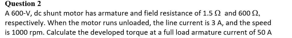 Question 2
A 600-V, dc shunt motor has armature and field resistance of 1.5 and 600 Q,
respectively. When the motor runs unloaded, the line current is 3 A, and the speed
is 1000 rpm. Calculate the developed torque at a full load armature current of 50 A