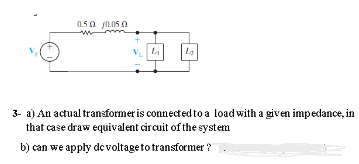 0.5 Ω j0.05 Ω
L₁
L₂
3- a) An actual transformer is connected to a load with a given impedance, in
that case draw equivalent circuit of the system
b) can we apply dc voltage to transformer?