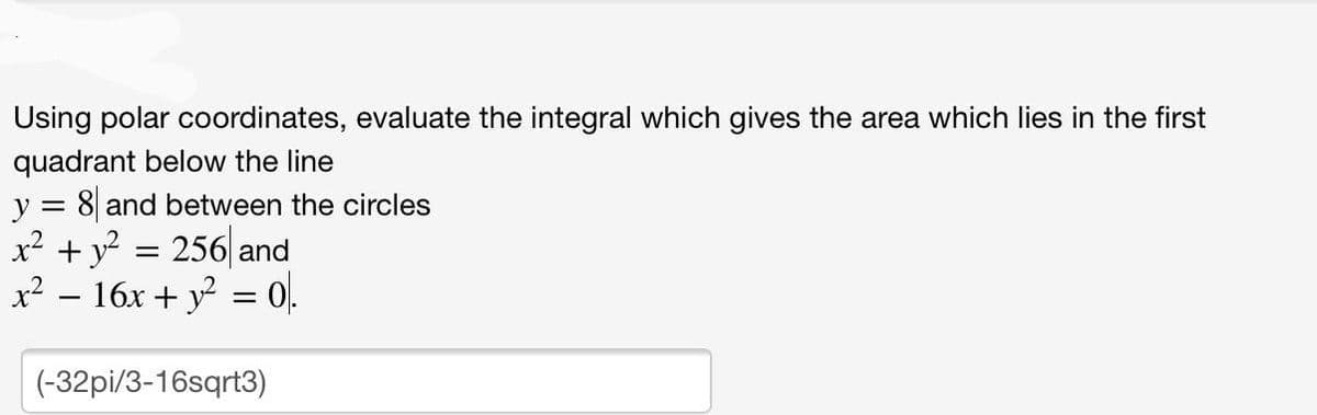 Using polar coordinates, evaluate the integral which gives the area which lies in the first
quadrant below the line
y = 8 and between the circles
x² + y² = 256 and
x² − 16x + y² = 0).
(-32pi/3-16sqrt3)