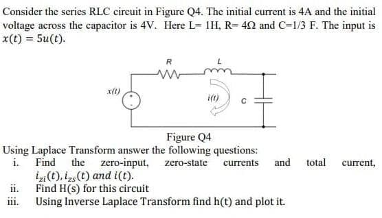 Consider the series RLC circuit in Figure Q4. The initial current is 4A and the initial
voltage across the capacitor is 4V. Here L= 1H, R=402 and C=1/3 F. The input is
x(t) = 5u(t).
X(t)
ii.
R
zero-input,
i(t)
Figure Q4
Using Laplace Transform answer the following questions:
i. Find
‡
the
izi(t), izs (t) and i(t).
Find H(s) for this circuit
Using Inverse Laplace Transform find h(t) and plot it.
zero-state currents and
total current,