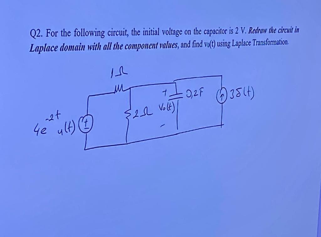 Q2. For the following circuit, the initial voltage on the capacitor is 2 V. Redraw the circuit in
Laplace domain with all the component values, and find vo(t) using Laplace Transformation.
IS
-2+
4e ult)
{2_SL Volt) /
: 0,2F (35(4)