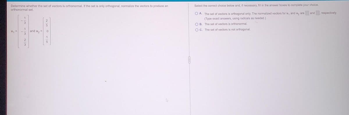 Determine whether the set of vectors is orthonormal. If the set is only orthogonal, normalize the vectors to produce an
orthonormal set.
u₁
5
H
and U₂ =
0
1
5
3
2|2
Select the correct choice below and, if necessary, fill in the answer boxes to complete your choice.
OA. The set of vectors is orthogonal only. The normalized vectors for u, and u₂ are
(Type exact answers, using radicals as needed.)
OB. The set of vectors is orthonormal.
OC. The set of vectors is not orthogonal.
and
respectively.