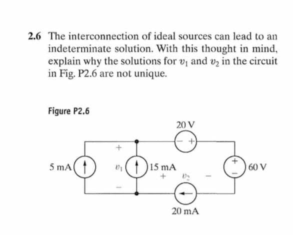 2.6 The interconnection of ideal sources can lead to an
indeterminate solution. With this thought in mind,
explain why the solutions for v₁ and v₂ in the circuit
in Fig. P2.6 are not unique.
Figure P2.6
5 mA (1
+
V1
20 V
+
15 mA
+
20 mA
60 V