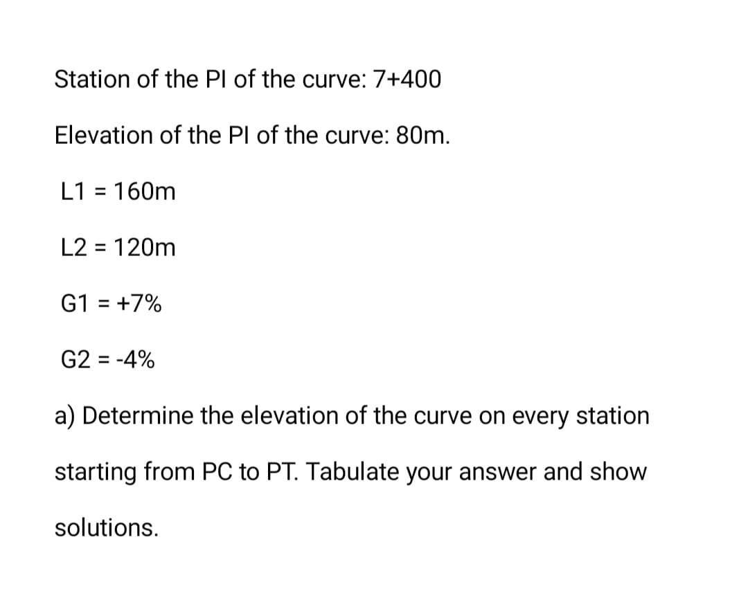 Station of the Pl of the curve: 7+400
Elevation of the Pl of the curve: 80m.
L1 = 160m
L2 = 120m
G1 = +7%
G2 = -4%
a) Determine the elevation of the curve on every station
starting from PC to PT. Tabulate your answer and show
solutions.
