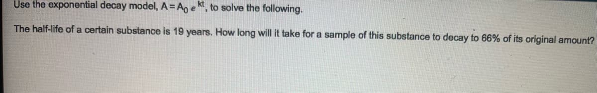 Use the exponential decay model, A = Ao e , to solve the following.
The half-life of a certain substance is 19 years. How long will it take for a sample of this substance to decay to 66% of its original amount?
