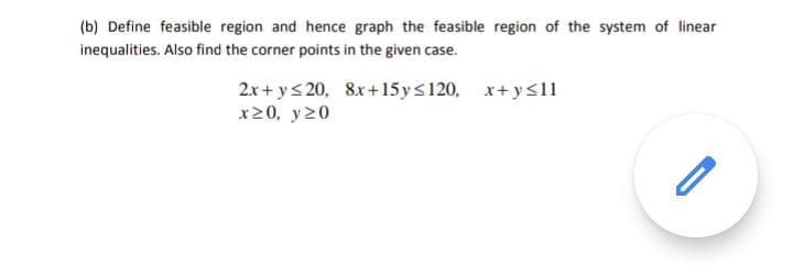 (b) Define feasible region and hence graph the feasible region of the system of linear
inequalities. Also find the corner points in the given case.
2x+ ys 20, 8x+15ys120, x+ys11
x20, y20
