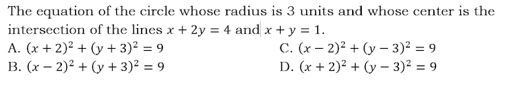 The equation of the circle whose radius is 3 units and whose center is the
intersection of the lines x + 2y = 4 and x + y = 1.
A. (x + 2)2 + (y + 3)2 = 9
В. (х — 2)2 + (у + 3)? —D 9
С. (х — 2)2 + (у — 3)2 — 9
D. (x + 2)² + (y – 3)² = 9
%3D
