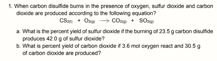 1. When carbon disulfide burns in the presence of oxygen, sulfur dioxide and carbon
dioxide are produced according to the following equation?
CS21) + Ozg)
→ CO219) + SO219)
a. What is the percent yield of sulfur dioxide if the burning of 23.5 g carbon disulfide
produces 42.0 g of sulfur dioxide?
b. What is percent yield of carbon dioxide if 3.6 mol oxygen react and 30.5 g
of carbon dioxide are produced?
