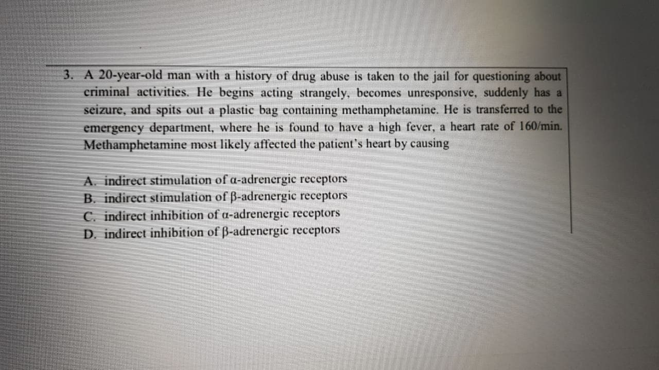 3. A 20-year-old man with a history of drug abuse is taken to the jail for questioning about
criminal activities. He begins acting strangely, becomes unresponsive, suddenly has a
seizure, and spits out a plastic bag containing methamphetamine. He is transferred to the
emergency department, where he is found to have a high fever, a heart rate of 160/min.
Methamphetamine most likely affected the patient's heart by causing
A. indirect stimulation of a-adrenergic receptors
B. indirect stimulation of B-adrenergic receptors
C. indirect inhibition of a-adrenergic receptors
D. indirect inhibition of ß-adrenergic receptors
