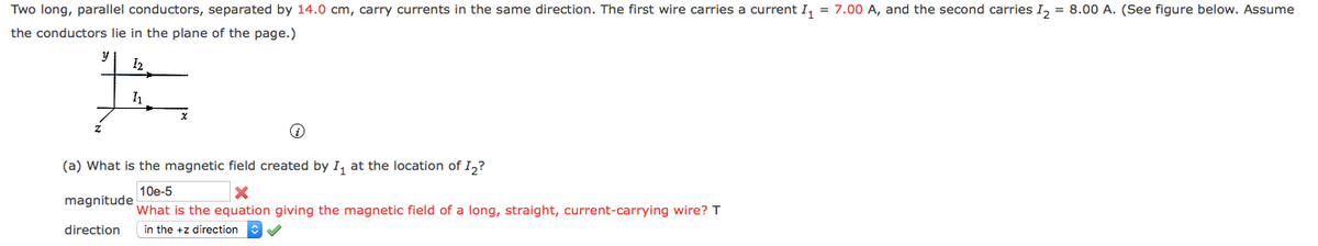 Two long, parallel conductors, separated by 14.0 cm, carry currents in the same direction. The first wire carries a current I, = 7.00 A, and the second carries I, = 8.00 A. (See figure below. Assume
the conductors lie in the plane of the page.)
I2
(a) What is the magnetic field created by I, at the location of I,?
10e-5
magnitude
What is the equation giving the magnetic field of a long, straight, current-carrying wire? T
direction
in the +z direction
