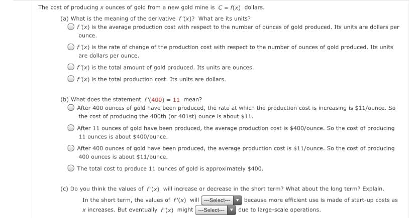 The cost of producing x ounces of gold from a new gold mine is c= f(x) dollars.
(a) What is the meaning of the derivative f'(x)? What are its units?
O P(x) is the average production cost with respect to the number of ounces of gold produced. Its units are dollars per
ounce.
O f'(x) is the rate of change of the production cost with respect to the number of ounces of gold produced. Its units
are dollars per ounce.
O F(x) is the total amount of gold produced. Its units are ounces.
O (x) is the total production cost. Its units are dollars.
(b) What does the statement f'(400) = 11 mean?
O After 400 ounces of gold have been produced, the rate at which the production cost is increasing is $11/ounce. So
the cost of producing the 400th (or 401st) ounce is about $11.
After 11 ounces of gold have been produced, the average production cost is $400/ounce. So the cost of producing
11 ounces is about $400/ounce.
After 400 ounces of gold have been produced, the average production cost is $11/ounce. So the cost of producing
400 ounces is about $11/ounce.
The total cost to produce 11 ounces of gold is approximately $400.
(c) Do you think the values of f'(x) will increase or decrease in the short term? What about the long term? Explain.
In the short term, the values of f'(x) will ---Select--
x increases. But eventually f'(x) might --Select-
because more efficient use is made of start-up costs as
|due to large-scale operations.
