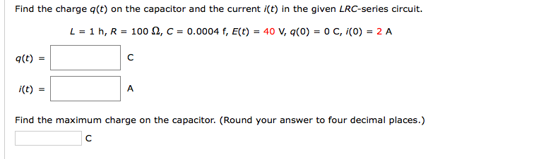 Find the charge q(t) on the capacitor and the current i(t) in the given LRC-series circuit.
L = 1 h, R = 100 2, c = 0.0004 f, E(t) = 40 V, q(0) = 0 C, i(0) = 2 A
q(t)
i(t)
A
Find the maximum charge on the capacitor. (Round your answer to four decimal places.)
