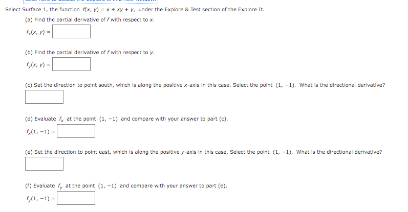 Select Surface 1, the function f(x, y) = x + xy + y, under the Explore & Test section of the Explore It.
(a) Find the partial derivative of f with respect to x.
1,(x, y) =
(b) Find the partial derivative of f with respect to y.
y(x, Y) =
(c) Set the direction to point south, which is along the positive x-axis in this case. Select the point (1, -1). What is the directional derivative?
(d) Evaluate , at the point (1, -1) and compare with your answer to part (c).
(1, -1) =
(e) Set the direction to point east, which is along the positive y-axis in this case. Select the point (1, -1). What is the directional derivative?
() Evaluate fy at the point (1, -1) and compare with your answer to part (e).
(1, -1) =
