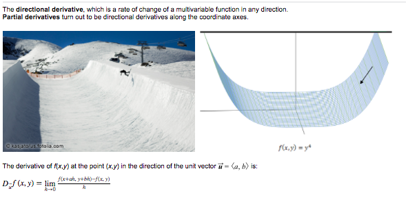 The directional derivative, which is a rate of change of a multivariable function in any direction.
Partial derivatives turn out to be directional derivatives along the coordinate axes.
Okasatootoia.com
f(x,y) = y*
The derivative of f(x.y) at the point (x.y) in the direction of the unit vector i= (a, b) is:
f(x+ah, y+bh)-f(x, y)
Df (x, y) = lim
