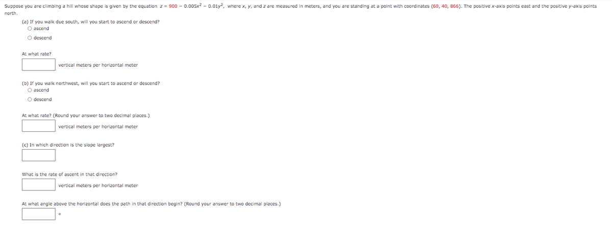 Suppose you are climbing a hill whose shape is given by the equation z = 900 - 0.005x - 0.01y, where x, y, and z are measured in meters, and you are standing at a point with coordinates (60, 40, 866). The positive x-axis points east and the positive y-axis points
north.
(a) If you walk due south, will you start to ascend or descend?
O ascend
O descend
At what rate?
vertical meters per horizontal meter
(b) If you walk northwest, will you start to ascend or descend?
O ascend
O descend
At what rate? (Round your answer to two decimal places.)
vertical meters per horizontal meter
(c) In which direction is the slope largest?
What is the rate of ascent in that direction?
vertical meters per horizontal meter
At what angle above the horizontal does the path in that direction begin? (Round your answer to two decimal places.)
