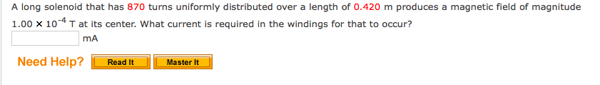 A long solenoid that has 870 turns uniformly distributed over a length of 0.420 m produces a magnetic field of magnitude
1.00 x 10-4 T at its center. What current is required in the windings for that to occur?
mA
Need Help?
Read It
Master It
