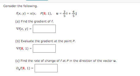 Consider the following.
Rx, v) = x/y, P(8, 1), u=i+i
(a) Find the gradient of f.
V(x, y) =
(b) Evaluate the gradient at the point P.
V(8, 1) =
(c) Find the rate of change of f at P in the direction of the vector u.
Du(8, 1) =
