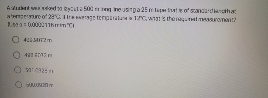 A student was asked to layout a 500 m long line using a 25 m tape that is of standard length at
a temperature of 28°C. If the average temperature is 12°C, what is the required measurement?
(Use a = 0.0000116 m/m °C)
%3D
499.9072 m
498.9072 m
501.0928 m
500.0928 m
