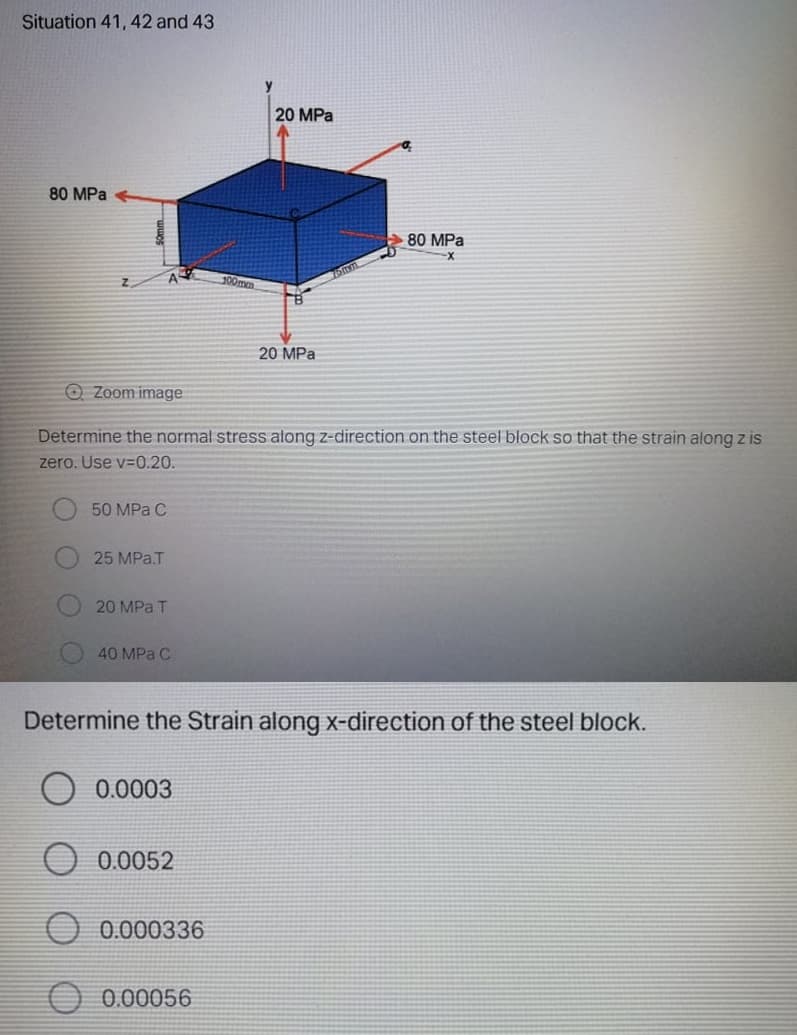 Situation 41, 42 and 43
20 MPa
80 MPa
80 MPa
100mm
20 MPa
O Zoom image
Determine the normal stress along z-direction on the steel block so that the strain along z is
zero. Use v-0.20.
50 MPa C
25 MPa.T
20 MPa T
40 MPa C
Determine the Strain along x-direction of the steel block.
0.0003
0.0052
0.000336
0.00056
