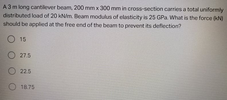 A 3 m long cantilever beam, 200 mm x 300 mm in cross-section carries a total uniformly
distributed load of 20 kN/m. Beam modulus of elasticity is 25 GPa. What is the force (kN)
should be applied at the free end of the beam to prevent its deflection?
O 15
27.5
O 22.5
18.75
