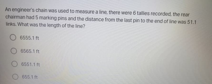 An engineer's chain was used to measure a line, there were 6 tallies recorded, the rear
chairman had 5 marking pins and the distance from the last pin to the end of line was 51.1
links. What was the length of the line?
6555.1 ft
6565.1 ft
6551.1 ft
655.1 ft
