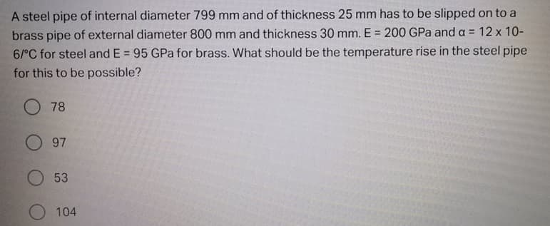 A steel pipe of internal diameter 799 mm and of thickness 25 mm has to be slipped on to a
brass pipe of external diameter 800 mm and thickness 30 mm. E = 200 GPa and a = 12 x 10-
6/°C for steel and E = 95 GPa for brass. What should be the temperature rise in the steel pipe
%3D
for this to be possible?
O 78
97
53
O 104
